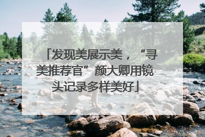 发现美展示美，“寻美推荐官”颜大卿用镜头记录多样美好
