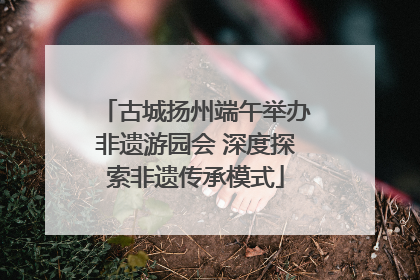 古城扬州端午举办非遗游园会 深度探索非遗传承模式
