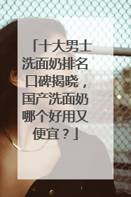 十大男士洗面奶排名口碑揭晓，国产洗面奶哪个好用又便宜？