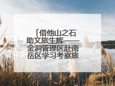 借他山之石 助文旅生辉——金洞管理区赴南岳区学习考察旅游发展工作
