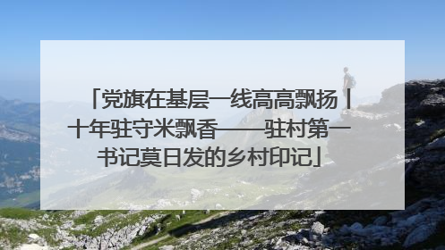 党旗在基层一线高高飘扬丨十年驻守米飘香——驻村第一书记莫日发的乡村印记