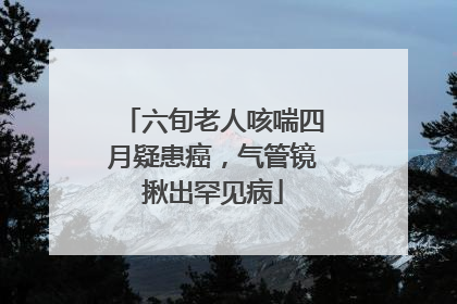 六旬老人咳喘四月疑患癌，气管镜揪出罕见病