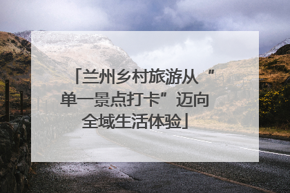 兰州乡村旅游从“单一景点打卡”迈向全域生活体验