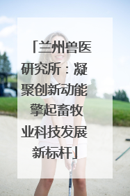 兰州兽医研究所：凝聚创新动能 擎起畜牧业科技发展新标杆