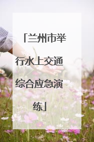 兰州市举行水上交通综合应急演练