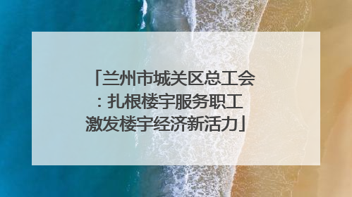 兰州市城关区总工会：扎根楼宇服务职工 激发楼宇经济新活力