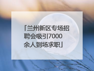 兰州新区专场招聘会吸引7000余人到场求职