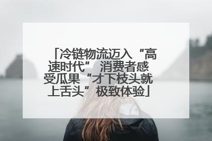 冷链物流迈入“高速时代” 消费者感受瓜果“才下枝头就上舌头”极致体验