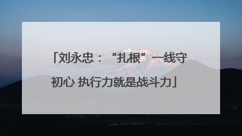 刘永忠：“扎根”一线守初心 执行力就是战斗力
