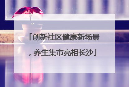 创新社区健康新场景，养生集市亮相长沙