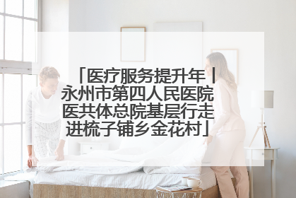 医疗服务提升年丨永州市第四人民医院医共体总院基层行走进梳子铺乡金花村