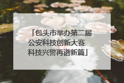 包头市举办第二届公安科技创新大赛 科技兴警再谱新篇