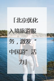 北京优化入境旅游服务，激发“中国游”活力