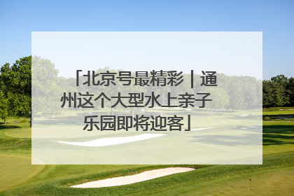 北京号最精彩｜通州这个大型水上亲子乐园即将迎客