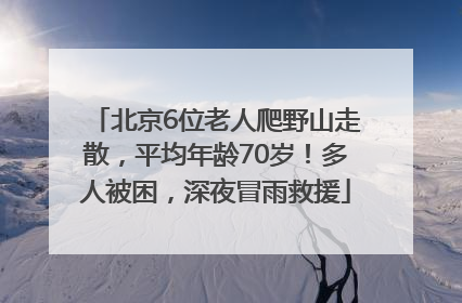 北京6位老人爬野山走散，平均年龄70岁！多人被困，深夜冒雨救援