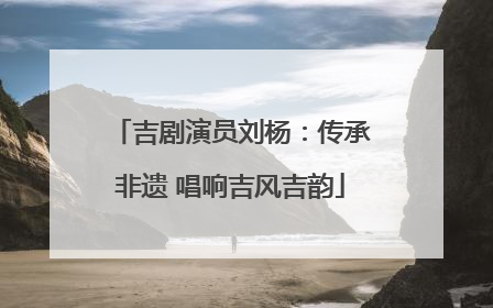 吉剧演员刘杨：传承非遗 唱响吉风吉韵