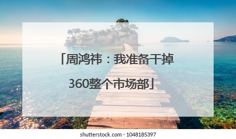 周鸿祎：我准备干掉360整个市场部