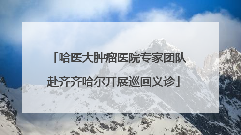 哈医大肿瘤医院专家团队赴齐齐哈尔开展巡回义诊