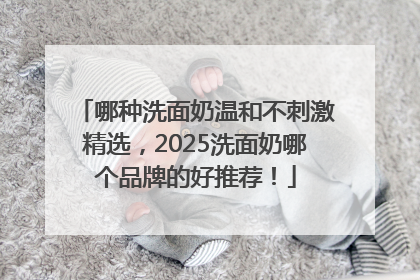哪种洗面奶温和不刺激精选，2025洗面奶哪个品牌的好推荐！