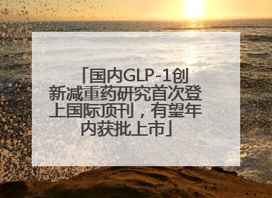 国内GLP-1创新减重药研究首次登上国际顶刊，有望年内获批上市