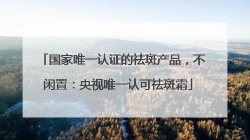 国家唯一认证的祛斑产品，不闲置：央视唯一认可祛斑霜