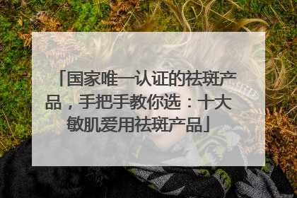 国家唯一认证的祛斑产品，手把手教你选：十大敏肌爱用祛斑产品
