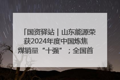 国资驿站｜山东能源荣获2024年度中国炼焦煤销量“十强”；全国首例铁路盖上智慧物流园钢结构主体完工