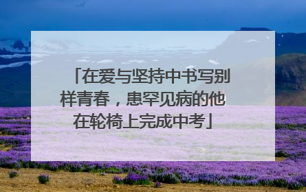 在爱与坚持中书写别样青春，患罕见病的他在轮椅上完成中考