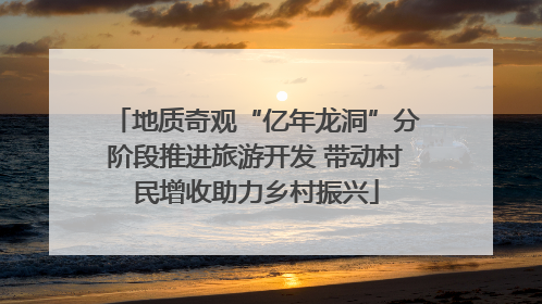 地质奇观“亿年龙洞”分阶段推进旅游开发 带动村民增收助力乡村振兴