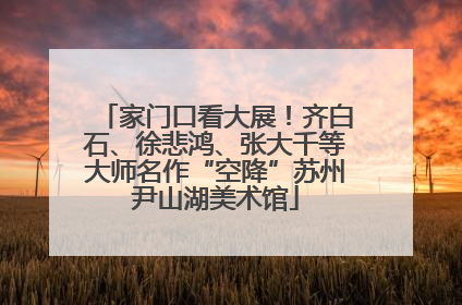 家门口看大展！齐白石、徐悲鸿、张大千等大师名作“空降”苏州尹山湖美术馆