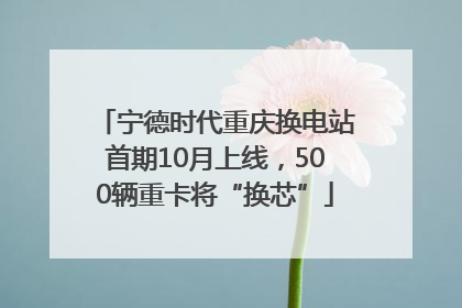 宁德时代重庆换电站首期10月上线，500辆重卡将“换芯”