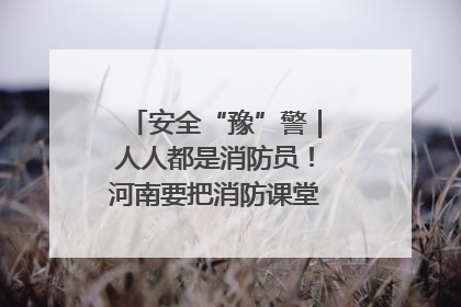 安全“豫”警｜人人都是消防员！河南要把消防课堂搬进社区第一线