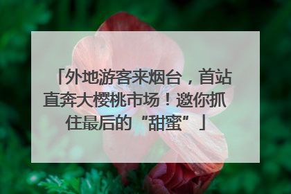 外地游客来烟台，首站直奔大樱桃市场！邀你抓住最后的“甜蜜”