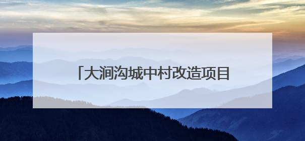 大涧沟城中村改造项目：建设安置房4673套，以好房子托举安居梦