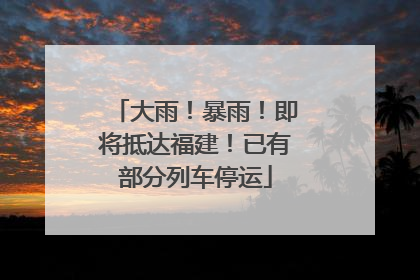 大雨！暴雨！即将抵达福建！已有部分列车停运