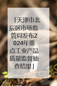 天津市北辰区市场监管局发布2024年重点工业产品质量监督抽查结果
