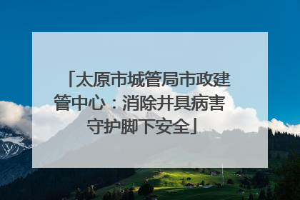 太原市城管局市政建管中心：消除井具病害 守护脚下安全