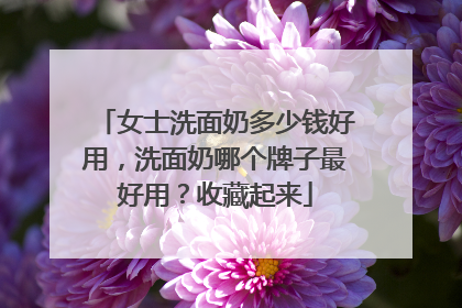 女士洗面奶多少钱好用，洗面奶哪个牌子最好用？收藏起来