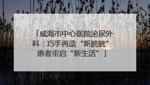 威海市中心医院泌尿外科：巧手再造“新膀胱” 患者重启“新生活”
