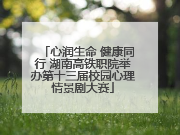心润生命 健康同行 湖南高铁职院举办第十三届校园心理情景剧大赛