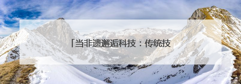当非遗邂逅科技：传统技艺在数字浪潮中重焕生机
