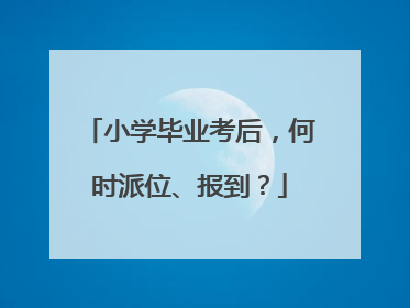 小学毕业考后，何时派位、报到？
