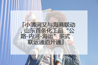 小清河又与海港联动，山东首条化工品“公路-内河-海运”多式联运通道开通