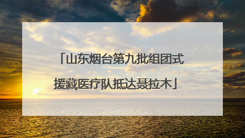 山东烟台第九批组团式援藏医疗队抵达聂拉木