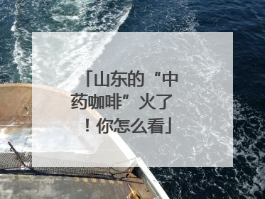 山东的“中药咖啡”火了！你怎么看
