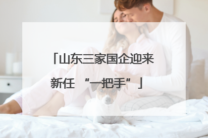 山东三家国企迎来新任 “一把手”