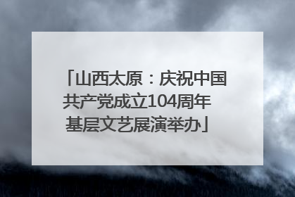 山西太原：庆祝中国共产党成立104周年基层文艺展演举办