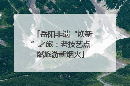 岳阳非遗“焕新”之旅：老技艺点燃旅游新烟火