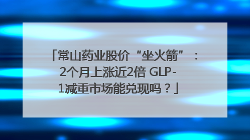 常山药业股价“坐火箭”：2个月上涨近2倍 GLP-1减重市场能兑现吗？