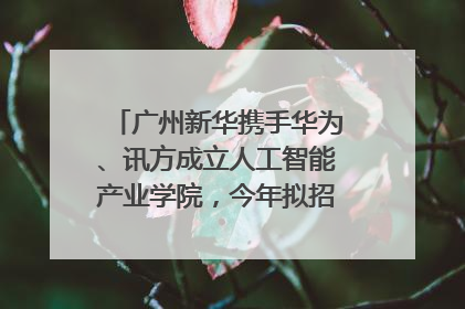 广州新华携手华为、讯方成立人工智能产业学院，今年拟招生150人